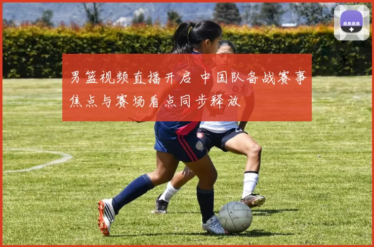 男篮视频直播开启 中国队备战赛事焦点与赛场看点同步释放