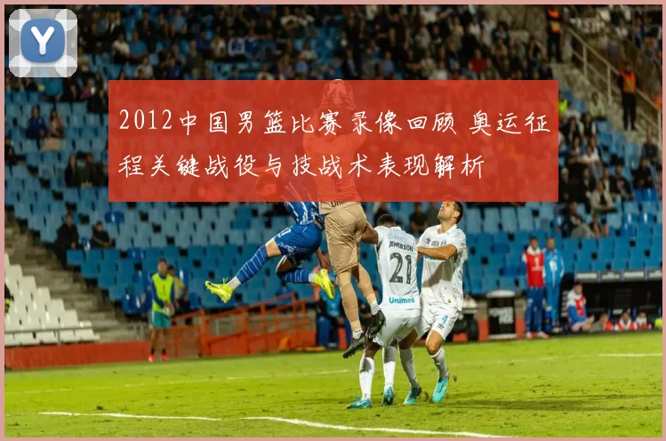 2012中国男篮比赛录像回顾 奥运征程关键战役与技战术表现解析