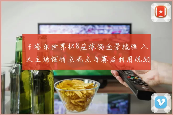 卡塔尔世界杯8座球场全景梳理 八大主场馆特点亮点与赛后利用规划