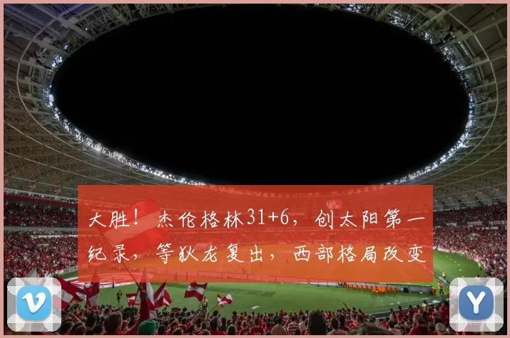 大胜！杰伦格林31+6，创太阳第一纪录，等狄龙复出，西部格局改变