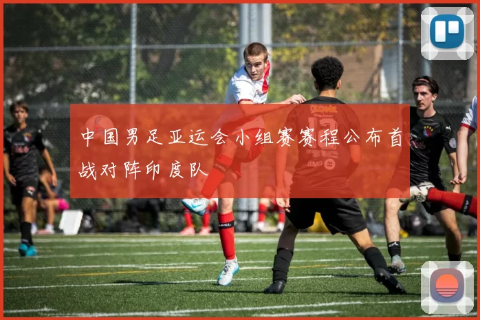 中国男足亚运会小组赛赛程公布首战对阵印度队