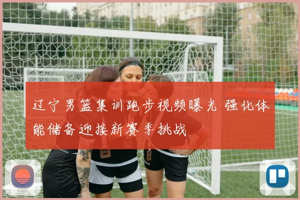 辽宁男篮集训跑步视频曝光 强化体能储备迎接新赛季挑战
