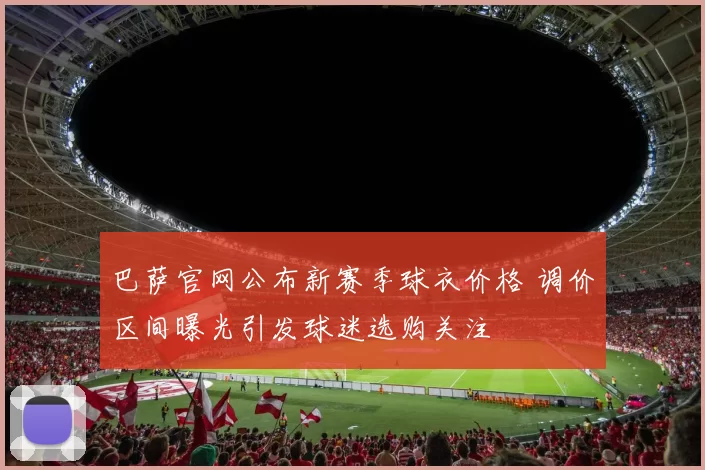 巴萨官网公布新赛季球衣价格 调价区间曝光引发球迷选购关注