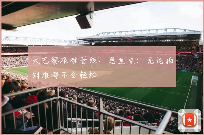 大巴黎艰难晋级，恩里克：无论抽到谁都不会轻松