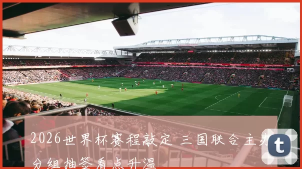 2026世界杯赛程敲定 三国联合主办分组抽签看点升温