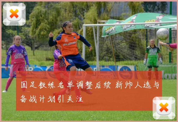 国足教练名单调整后续 新帅人选与备战计划引关注