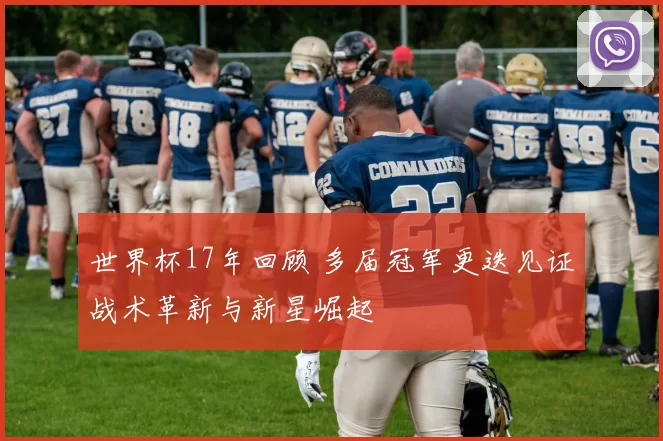 世界杯17年回顾 多届冠军更迭见证战术革新与新星崛起