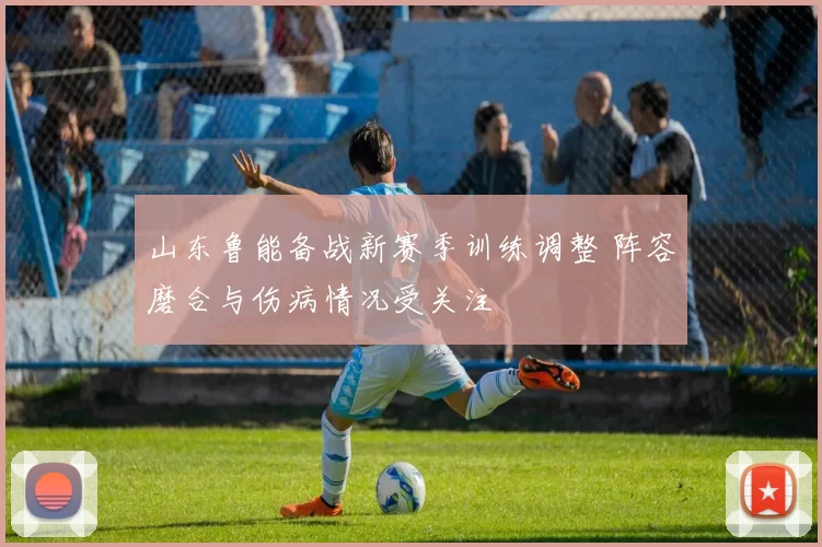 山东鲁能备战新赛季训练调整 阵容磨合与伤病情况受关注