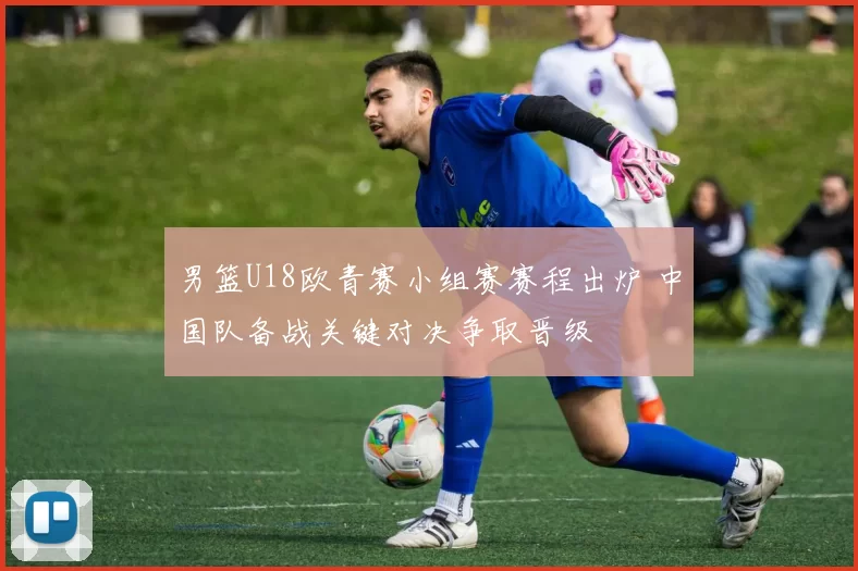 男篮U18欧青赛小组赛赛程出炉 中国队备战关键对决争取晋级