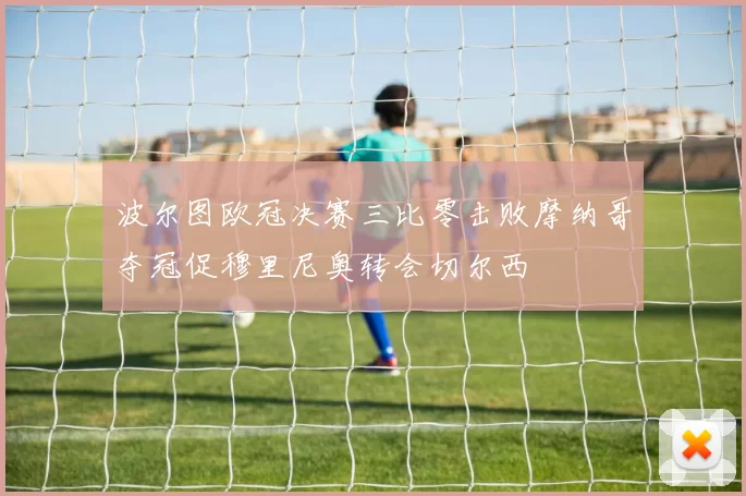 波尔图欧冠决赛三比零击败摩纳哥夺冠促穆里尼奥转会切尔西