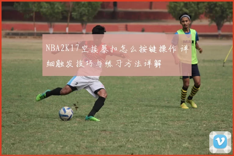 NBA2K17空接暴扣怎么按键操作 详细触发技巧与练习方法详解