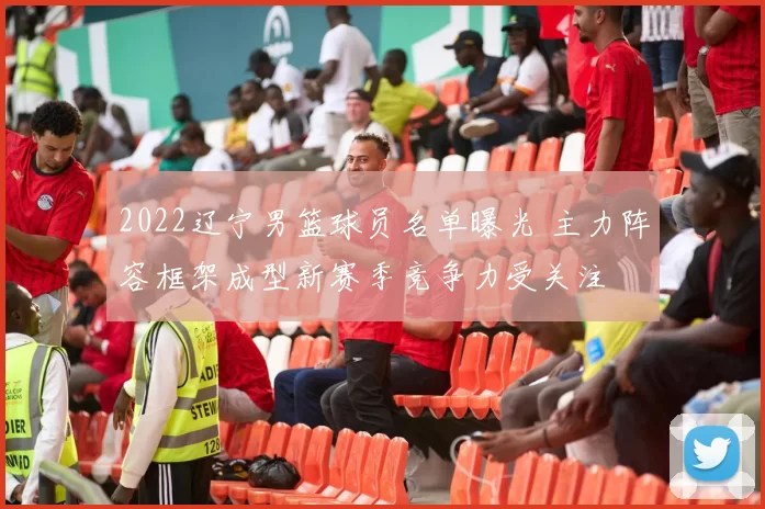2022辽宁男篮球员名单曝光 主力阵容框架成型新赛季竞争力受关注
