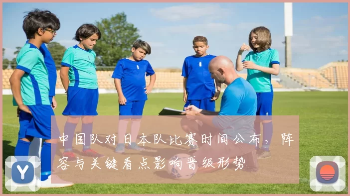 中国队对日本队比赛时间公布,阵容与关键看点影响晋级形势