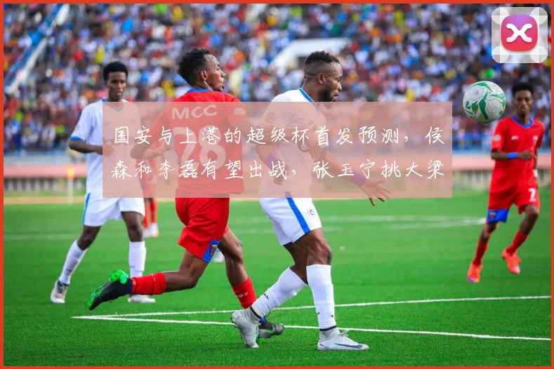 国安与上港的超级杯首发预测，侯森和李磊有望出战，张玉宁挑大梁
