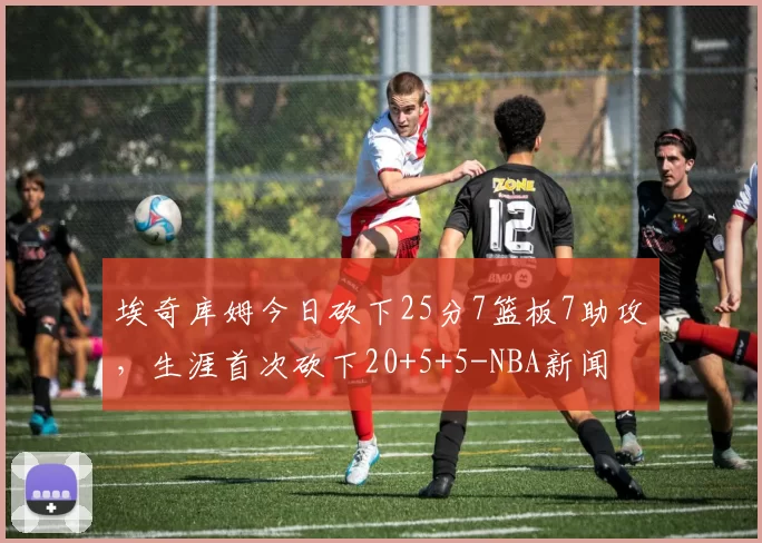 埃奇库姆今日砍下25分7篮板7助攻，生涯首次砍下20+5+5-NBA新闻