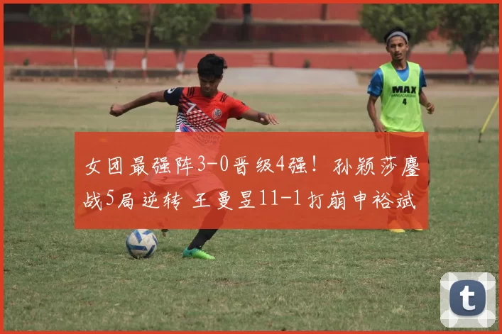 女团最强阵3-0晋级4强！孙颖莎鏖战5局逆转 王曼昱11-1打崩申裕斌
