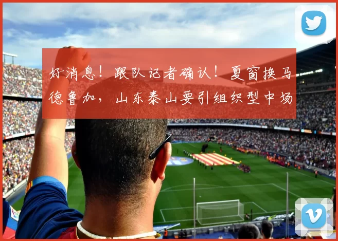 好消息！跟队记者确认！夏窗换马德鲁加，山东泰山要引组织型中场