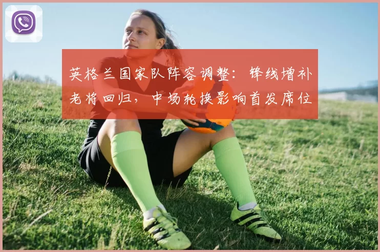 英格兰国家队阵容调整：锋线增补老将回归，中场轮换影响首发席位