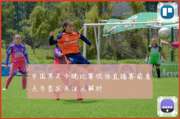 中国男足今晚比赛现场直播赛前看点与首发关注点解析