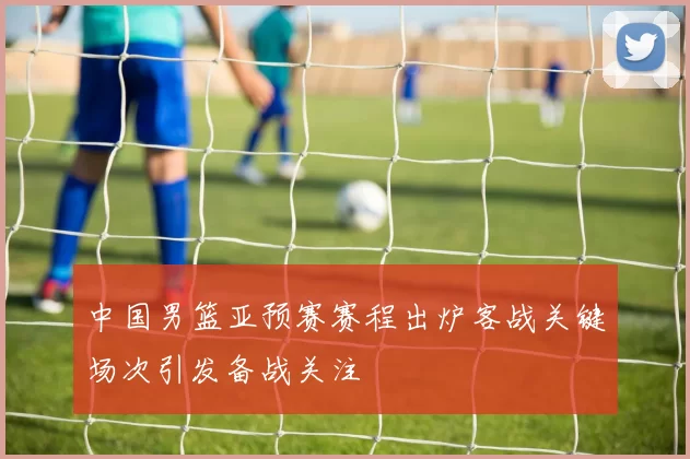 中国男篮亚预赛赛程出炉客战关键场次引发备战关注