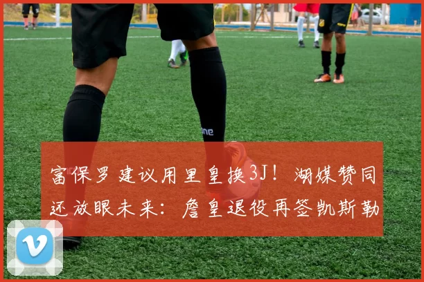 富保罗建议用里皇换3J！湖媒赞同还放眼未来：詹皇退役再签凯斯勒