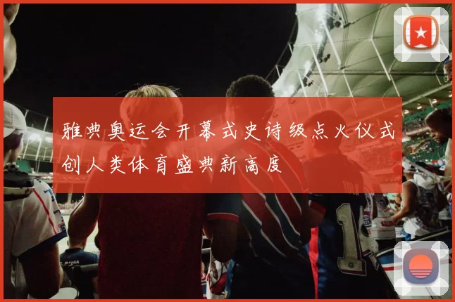 雅典奥运会开幕式史诗级点火仪式创人类体育盛典新高度