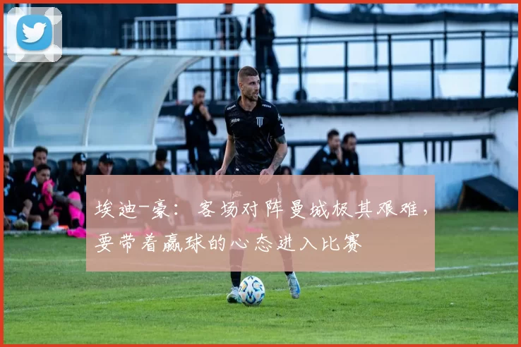 埃迪-豪：客场对阵曼城极其艰难，要带着赢球的心态进入比赛