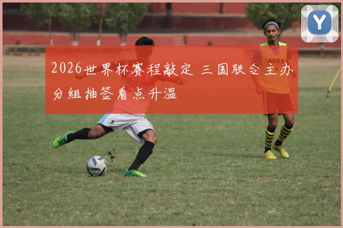 2026世界杯赛程敲定 三国联合主办分组抽签看点升温