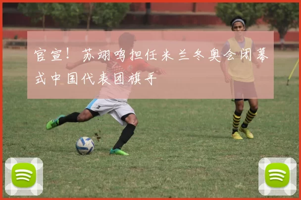 官宣!苏翊鸣担任米兰冬奥会闭幕式中国代表团旗手