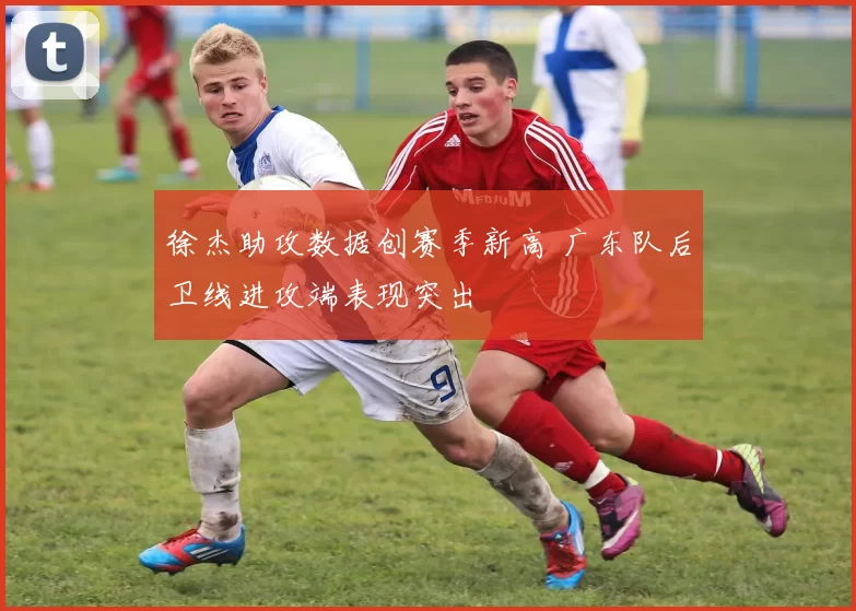 徐杰助攻数据创赛季新高 广东队后卫线进攻端表现突出