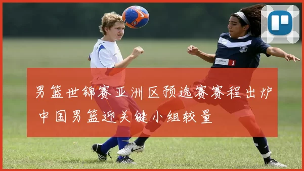 男篮世锦赛亚洲区预选赛赛程出炉 中国男篮迎关键小组较量