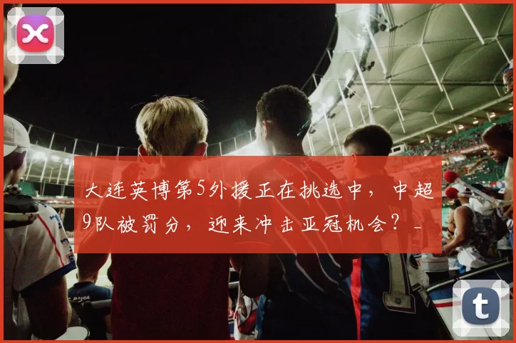大连英博第5外援正在挑选中，中超9队被罚分，迎来冲击亚冠机会？_赛季_1_罗马