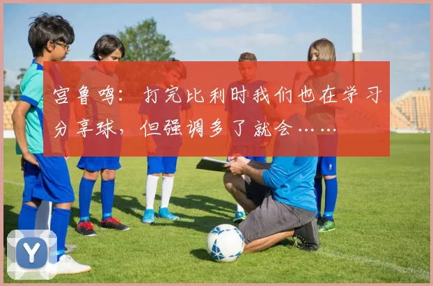 宫鲁鸣：打完比利时我们也在学习分享球，但强调多了就会……