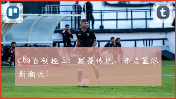 nba自创控卫:颠覆传统,开启篮球新潮流!