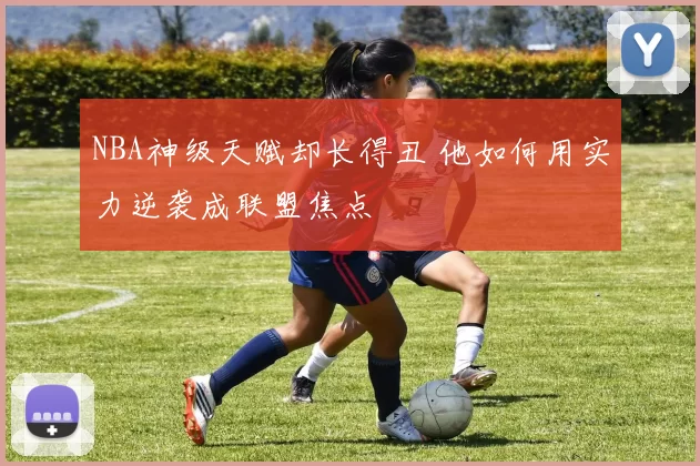 NBA神级天赋却长得丑 他如何用实力逆袭成联盟焦点