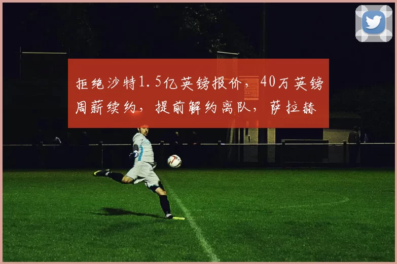 拒绝沙特1.5亿英镑报价，40万英镑周薪续约，提前解约离队，萨拉赫利物浦时代彻底落幕_斯洛特_体系_都将