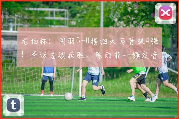 尤伯杯：国羽3-0横扫大马晋级4强！圣坛苦战获胜，陈雨菲一锤定音