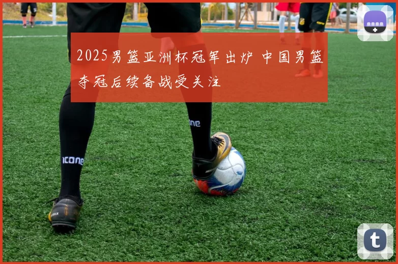 2025男篮亚洲杯冠军出炉 中国男篮夺冠后续备战受关注