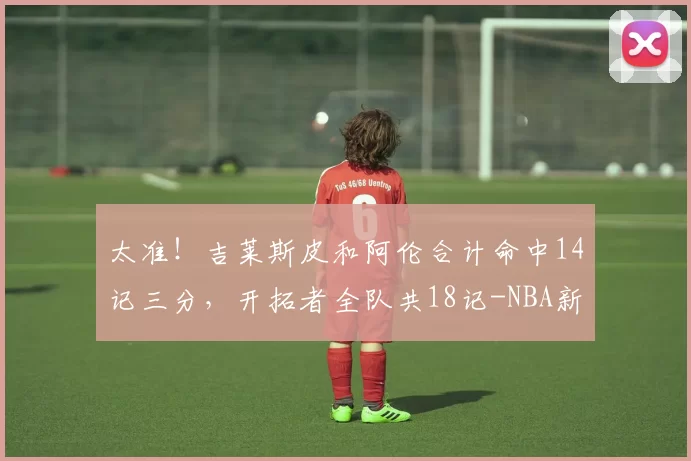 太准！吉莱斯皮和阿伦合计命中14记三分，开拓者全队共18记-NBA新闻