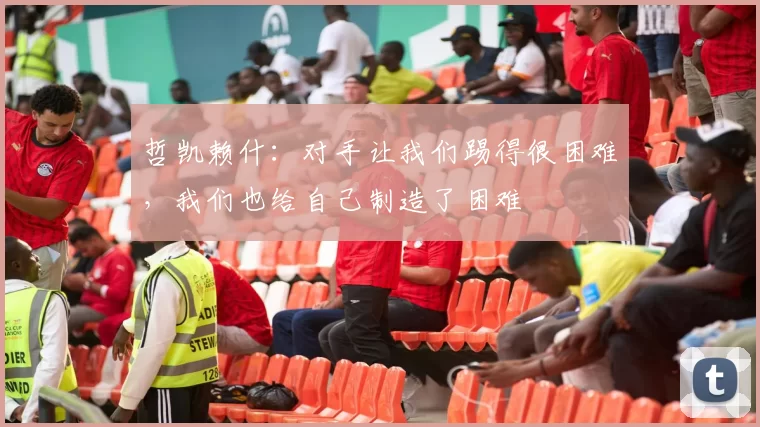 哲凯赖什：对手让我们踢得很困难，我们也给自己制造了困难