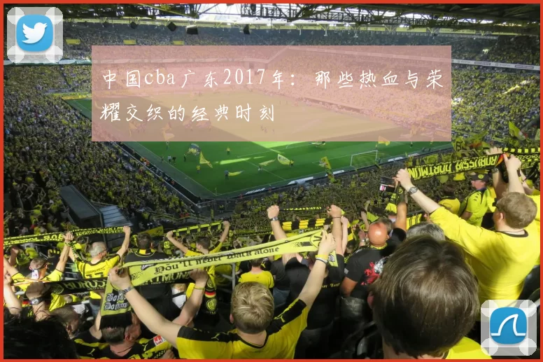 中国cba广东2017年：那些热血与荣耀交织的经典时刻