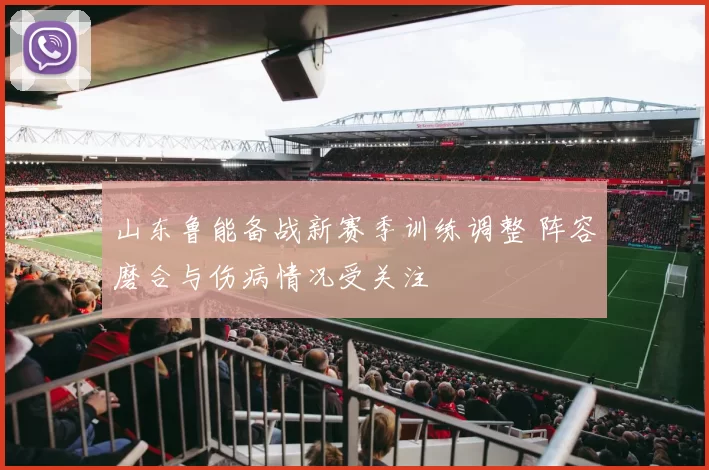 山东鲁能备战新赛季训练调整 阵容磨合与伤病情况受关注