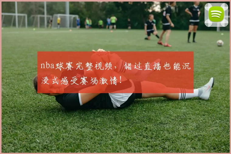 nba球赛完整视频,错过直播也能沉浸式感受赛场激情!