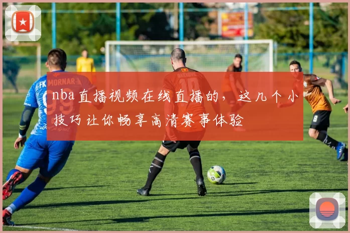 nba直播视频在线直播的,这几个小技巧让你畅享高清赛事体验