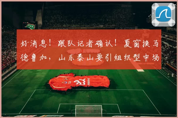 好消息！跟队记者确认！夏窗换马德鲁加，山东泰山要引组织型中场