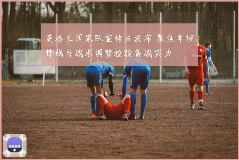 英格兰国家队宣传片发布 聚焦年轻锋线与战术调整检验备战实力