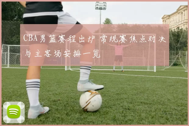 CBA男篮赛程出炉 常规赛焦点对决与主客场安排一览