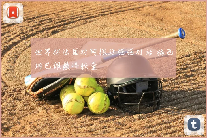 世界杯法国对阿根廷强强对话 梅西姆巴佩巅峰较量